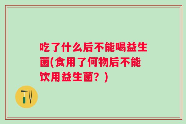 吃了什么后不能喝益生菌(食用了何物后不能饮用益生菌?) 吃了什么后不能喝益生菌(食用了何物后不能饮用益生菌?)