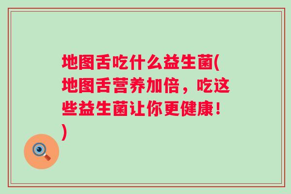 地图舌吃什么益生菌(地图舌营养加倍，吃这些益生菌让你更健康！)