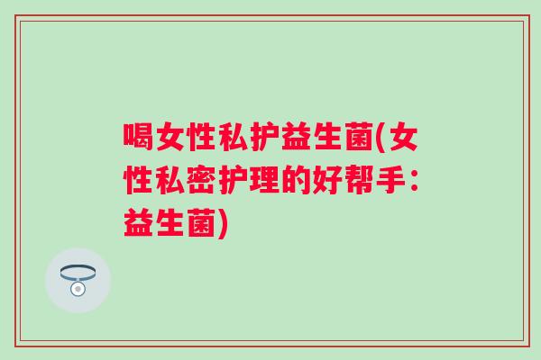 喝女性私护益生菌(女性私密护理的好帮手：益生菌)