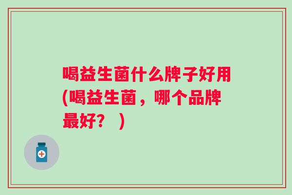 喝益生菌什么牌子好用(喝益生菌,哪个品牌好? ) 喝益生菌什么牌子好用(喝益生菌,哪个品牌好? )
