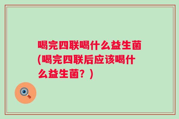 喝完四联喝什么益生菌(喝完四联后应该喝什么益生菌？)