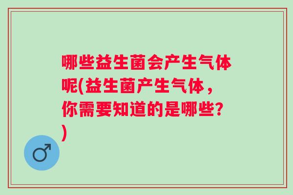 哪些益生菌会产生气体呢(益生菌产生气体，你需要知道的是哪些？)