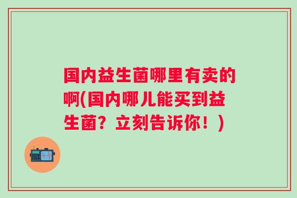 国内益生菌哪里有卖的啊(国内哪儿能买到益生菌?立刻告诉你!) 国内益生菌哪里有卖的啊(国内哪儿能买到益生菌?立刻告诉你!)