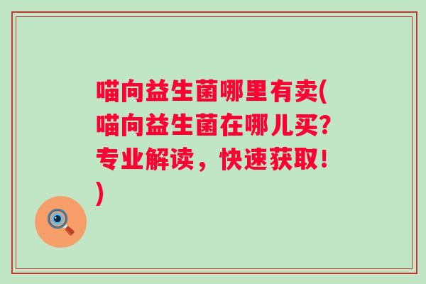 喵向益生菌哪里有卖(喵向益生菌在哪儿买?专业解读,快速获取!) 喵向益生菌哪里有卖(喵向益生菌在哪儿买?专业解读,快速获取!)