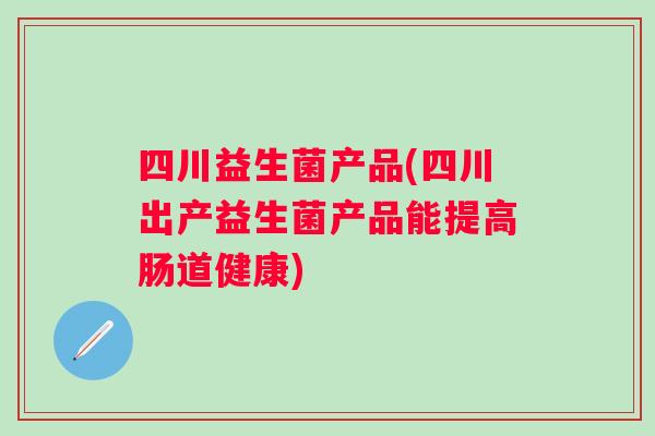 四川益生菌产品(四川出产益生菌产品能提高肠道健康) 四川益生菌产品(四川出产益生菌产品能提高肠道健康)