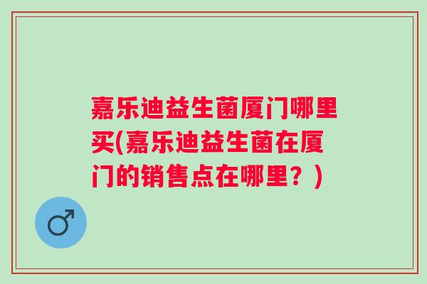 嘉乐迪益生菌厦门哪里买(嘉乐迪益生菌在厦门的销售点在哪里？)