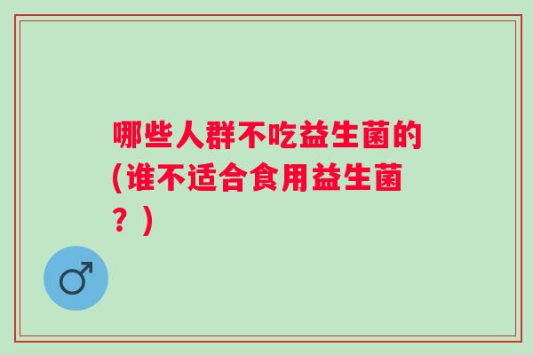 哪些人群不吃益生菌的(谁不适合食用益生菌?) 哪些人群不吃益生菌的(谁不适合食用益生菌?)