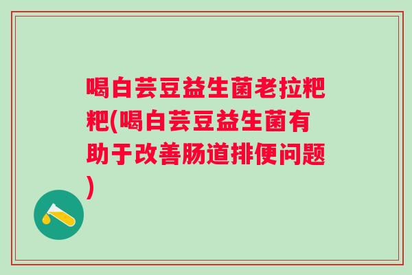 喝白芸豆益生菌老拉粑粑(喝白芸豆益生菌有助于改善肠道排便问题) 喝白芸豆益生菌老拉粑粑(喝白芸豆益生菌有助于改善肠道排便问题)