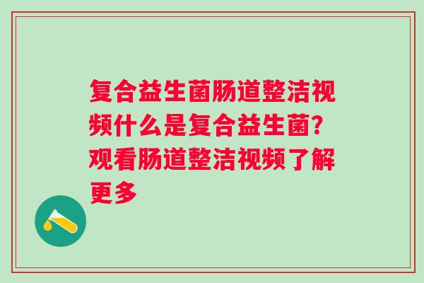 复合益生菌肠道整洁视频什么是复合益生菌？观看肠道整洁视频了解更多