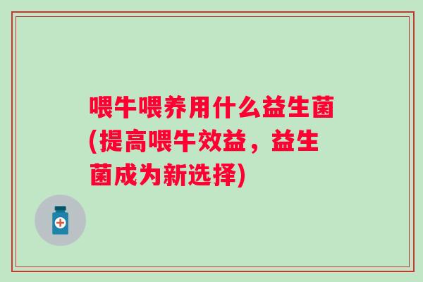 喂牛喂养用什么益生菌(提高喂牛效益，益生菌成为新选择)
