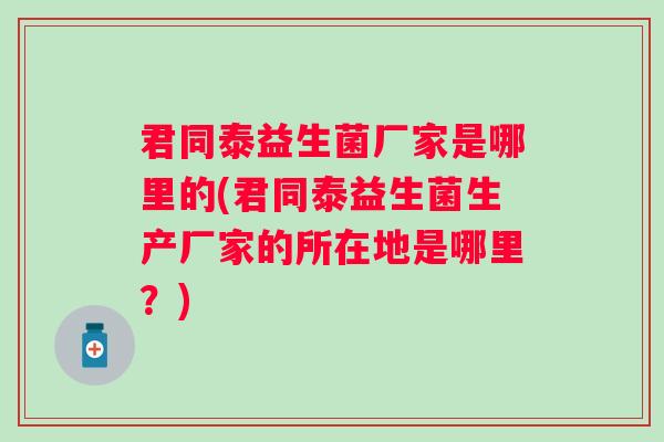 君同泰益生菌厂家是哪里的(君同泰益生菌生产厂家的所在地是哪里?) 君同泰益生菌厂家是哪里的(君同泰益生菌生产厂家的所在地是哪里?)