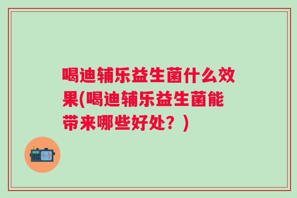 喝迪辅乐益生菌什么效果(喝迪辅乐益生菌能带来哪些好处？)