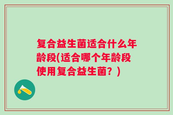 复合益生菌适合什么年龄段(适合哪个年龄段使用复合益生菌？)