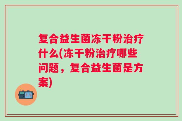 复合益生菌冻干粉什么(冻干粉哪些问题,复合益生菌是方案) 复合益生菌冻干粉什么(冻干粉哪些问题,复合益生菌是方案)