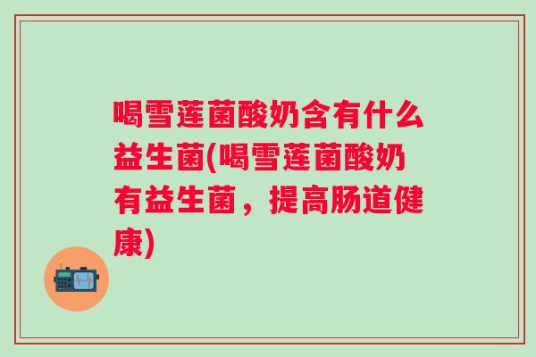 喝雪莲菌酸奶含有什么益生菌(喝雪莲菌酸奶有益生菌,提高肠道健康) 喝雪莲菌酸奶含有什么益生菌(喝雪莲菌酸奶有益生菌,提高肠道健康)