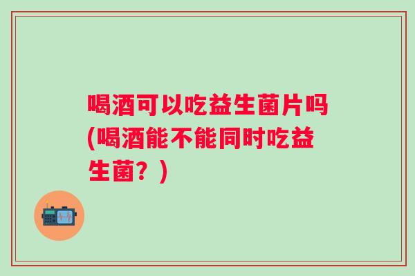 喝酒可以吃益生菌片吗(喝酒能不能同时吃益生菌？)