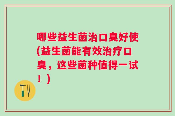 哪些益生菌好使(益生菌能有效,这些菌种值得一试!) 哪些益生菌好使(益生菌能有效,这些菌种值得一试!)
