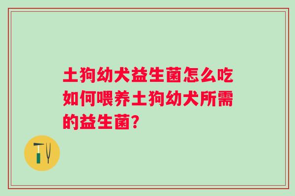 土狗幼犬益生菌怎么吃如何喂养土狗幼犬所需的益生菌? 土狗幼犬益生菌怎么吃如何喂养土狗幼犬所需的益生菌?