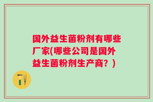 国外益生菌粉剂有哪些厂家(哪些公司是国外益生菌粉剂生产商?) 国外益生菌粉剂有哪些厂家(哪些公司是国外益生菌粉剂生产商?)