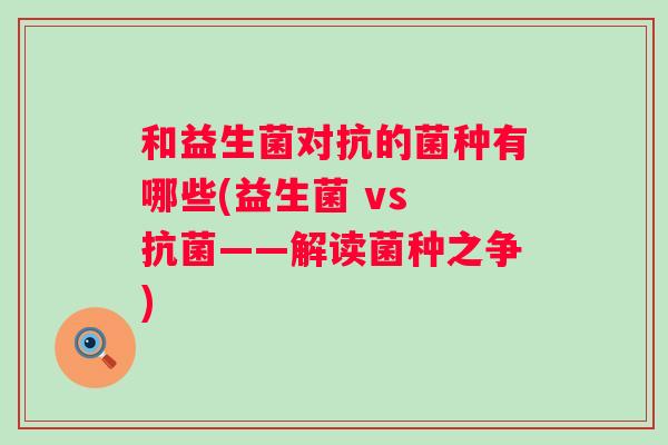 和益生菌对抗的菌种有哪些(益生菌 vs ——解读菌种之争)
