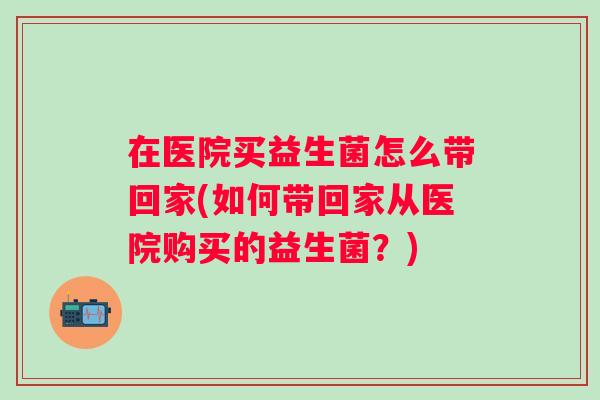 在医院买益生菌怎么带回家(如何带回家从医院购买的益生菌？)