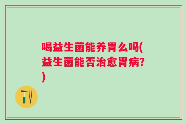 喝益生菌能养胃么吗(益生菌能否愈胃?) 喝益生菌能养胃么吗(益生菌能否愈胃?)