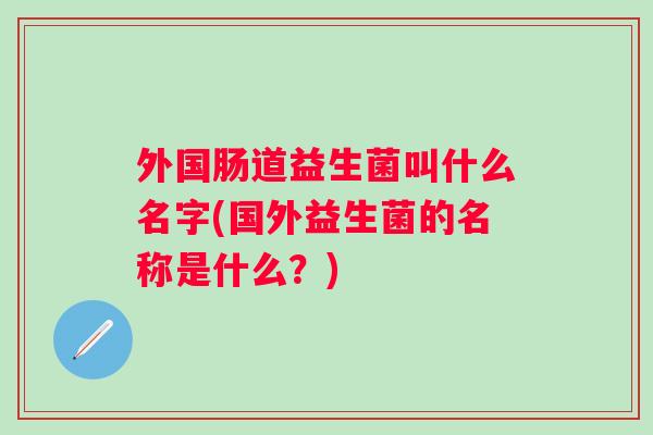 外国肠道益生菌叫什么名字(国外益生菌的名称是什么?) 外国肠道益生菌叫什么名字(国外益生菌的名称是什么?)