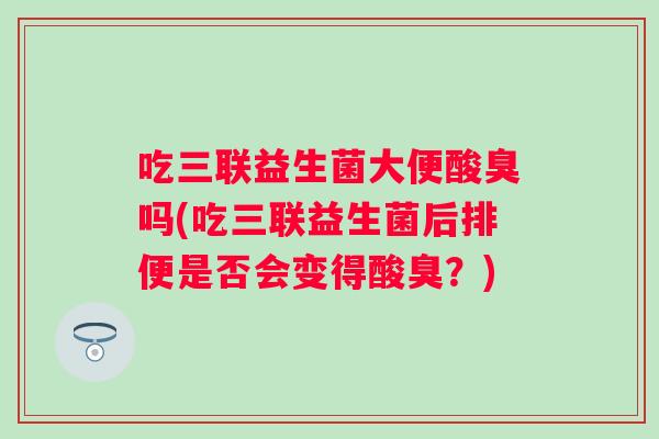 吃三联益生菌大便酸臭吗(吃三联益生菌后排便是否会变得酸臭?) 吃三联益生菌大便酸臭吗(吃三联益生菌后排便是否会变得酸臭?)
