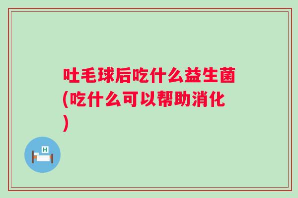 吐毛球后吃什么益生菌(吃什么可以帮助消化)