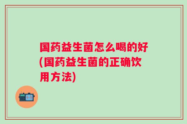 国药益生菌怎么喝的好(国药益生菌的正确饮用方法) 国药益生菌怎么喝的好(国药益生菌的正确饮用方法)