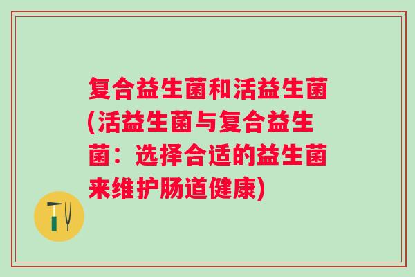 复合益生菌和活益生菌(活益生菌与复合益生菌:选择合适的益生菌来维护肠道健康) 复合益生菌和活益生菌(活益生菌与复合益生菌:选择合适的益生菌来维护肠道健康)