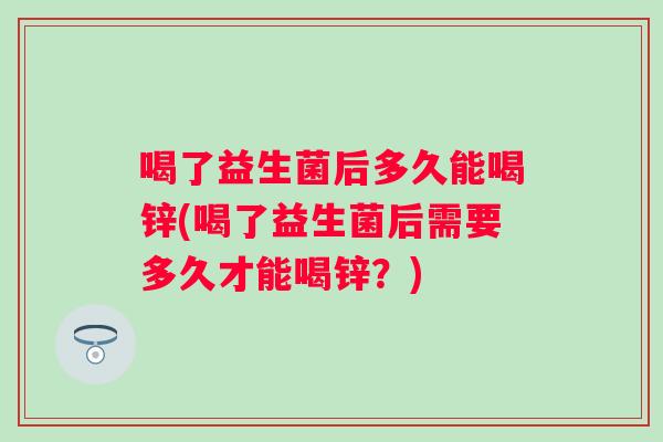 喝了益生菌后多久能喝锌(喝了益生菌后需要多久才能喝锌？)