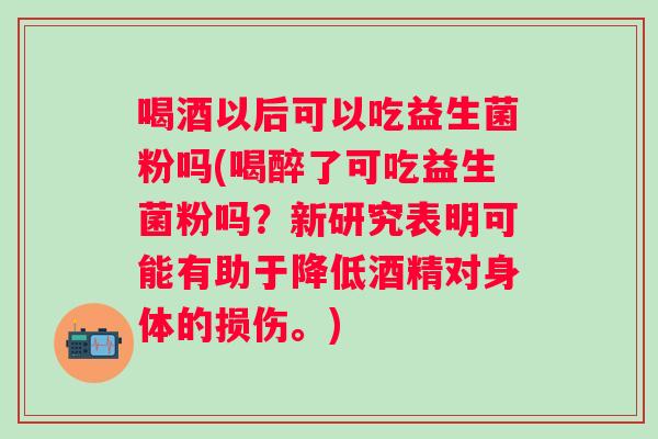 喝酒以后可以吃益生菌粉吗(喝醉了可吃益生菌粉吗？新研究表明可能有助于降低酒精对身体的损伤。)
