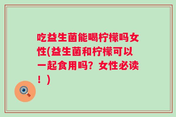 吃益生菌能喝柠檬吗女性(益生菌和柠檬可以一起食用吗？女性必读！)