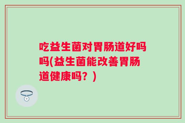 吃益生菌对道好吗吗(益生菌能改善道健康吗?) 吃益生菌对道好吗吗(益生菌能改善道健康吗?)