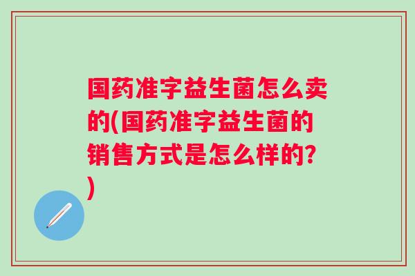国药准字益生菌怎么卖的(国药准字益生菌的销售方式是怎么样的？)