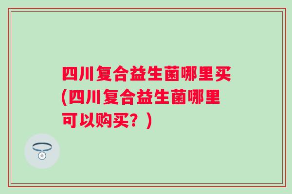 四川复合益生菌哪里买(四川复合益生菌哪里可以购买？)