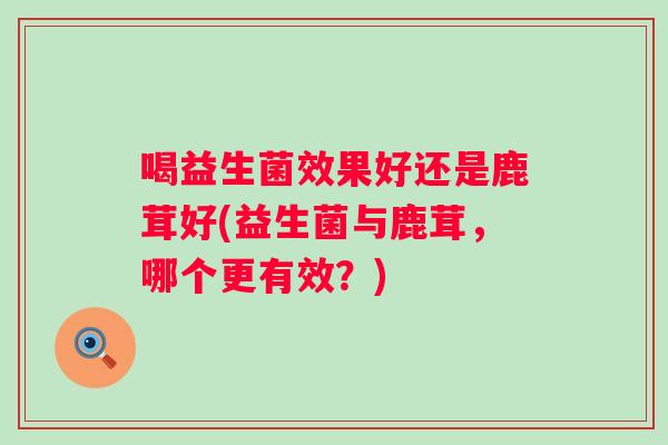 喝益生菌效果好还是鹿茸好(益生菌与鹿茸，哪个更有效？)