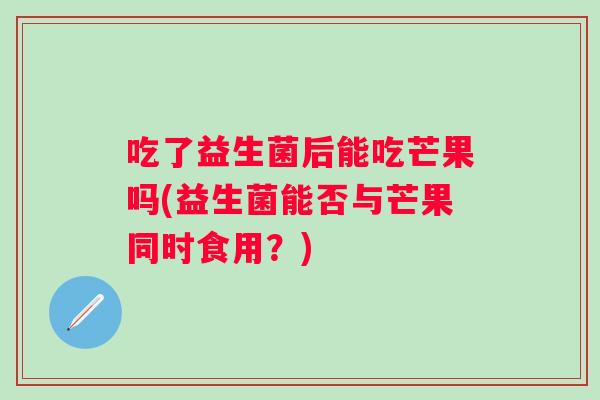 吃了益生菌后能吃芒果吗(益生菌能否与芒果同时食用?) 吃了益生菌后能吃芒果吗(益生菌能否与芒果同时食用?)