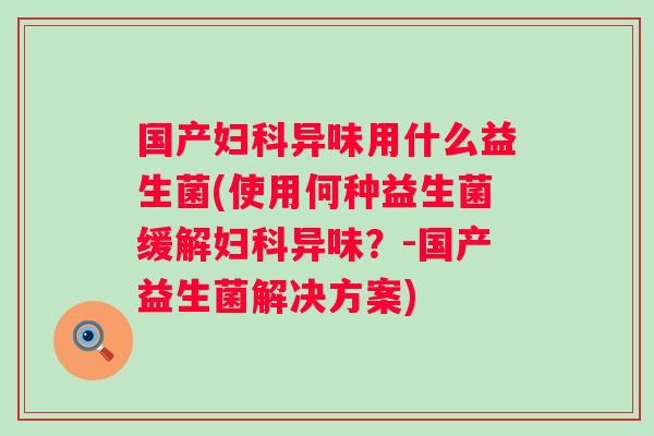 国产异味用什么益生菌(使用何种益生菌缓解异味?-国产益生菌解决方案) 国产异味用什么益生菌(使用何种益生菌缓解异味?-国产益生菌解决方案)