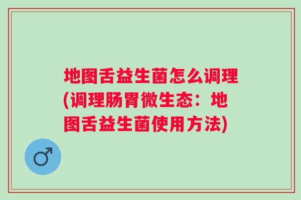 地图舌益生菌怎么调理(调理肠胃微生态:地图舌益生菌使用方法) 地图舌益生菌怎么调理(调理肠胃微生态:地图舌益生菌使用方法)