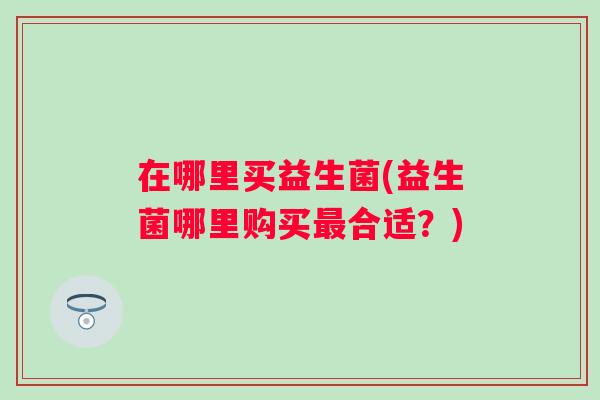 在哪里买益生菌(益生菌哪里购买合适?) 在哪里买益生菌(益生菌哪里购买合适?)