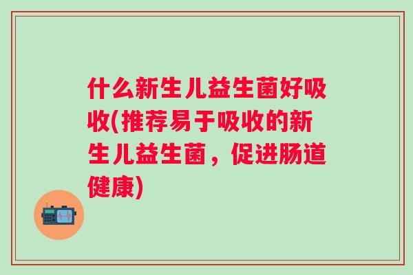 什么新生儿益生菌好吸收(推荐易于吸收的新生儿益生菌，促进肠道健康)