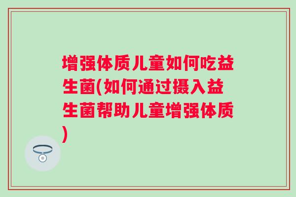 增强体质儿童如何吃益生菌(如何通过摄入益生菌帮助儿童增强体质)