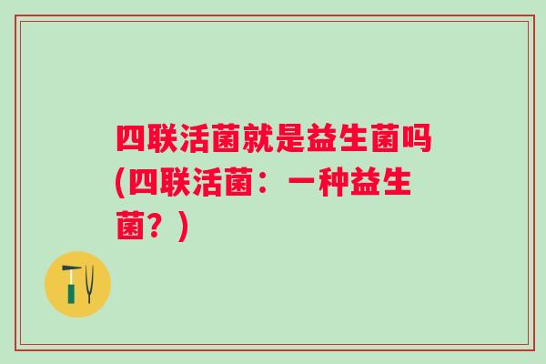 四联活菌就是益生菌吗(四联活菌:一种益生菌?) 四联活菌就是益生菌吗(四联活菌:一种益生菌?)