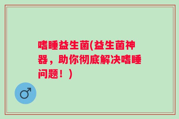 嗜睡益生菌(益生菌神器，助你彻底解决嗜睡问题！)