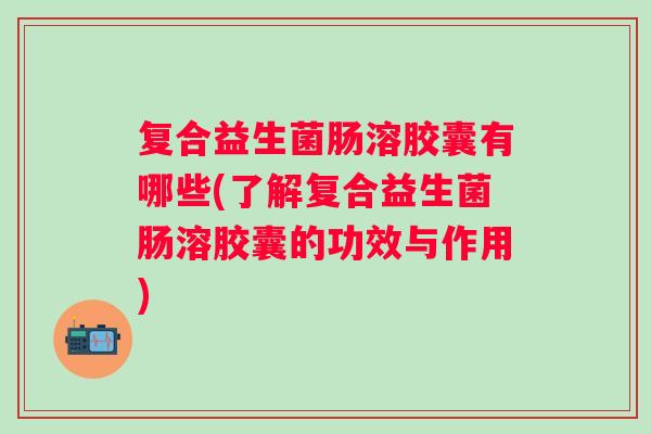 复合益生菌肠溶胶囊有哪些(了解复合益生菌肠溶胶囊的功效与作用) 复合益生菌肠溶胶囊有哪些(了解复合益生菌肠溶胶囊的功效与作用)