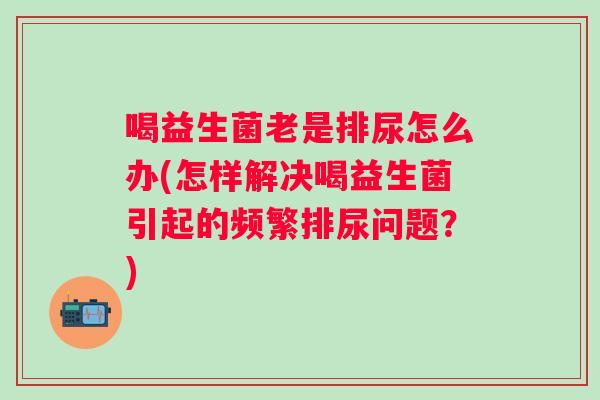 喝益生菌老是排尿怎么办(怎样解决喝益生菌引起的频繁排尿问题?) 喝益生菌老是排尿怎么办(怎样解决喝益生菌引起的频繁排尿问题?)