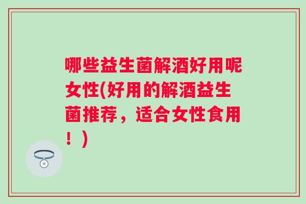 哪些益生菌解酒好用呢女性(好用的解酒益生菌推荐，适合女性食用！)