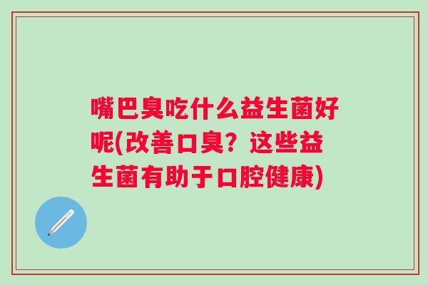 嘴巴臭吃什么益生菌好呢(改善?这些益生菌有助于口腔健康) 嘴巴臭吃什么益生菌好呢(改善?这些益生菌有助于口腔健康)